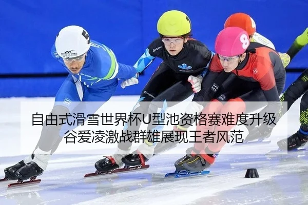 自由式滑雪世界杯U型池资格赛难度升级 谷爱凌激战群雄展现王者风范